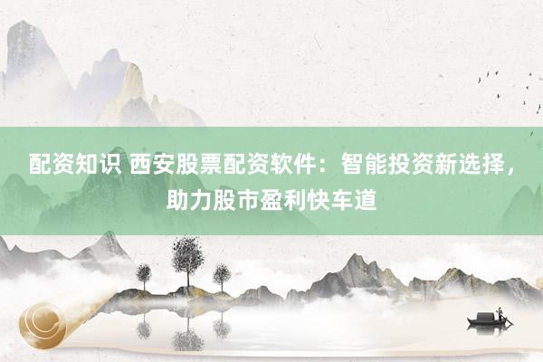 配资知识 西安股票配资软件：智能投资新选择，助力股市盈利快车道