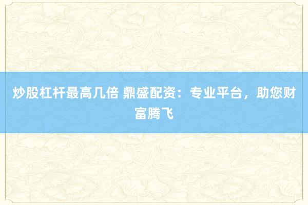 炒股杠杆最高几倍 鼎盛配资：专业平台，助您财富腾飞