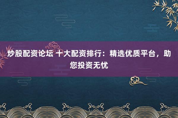炒股配资论坛 十大配资排行：精选优质平台，助您投资无忧
