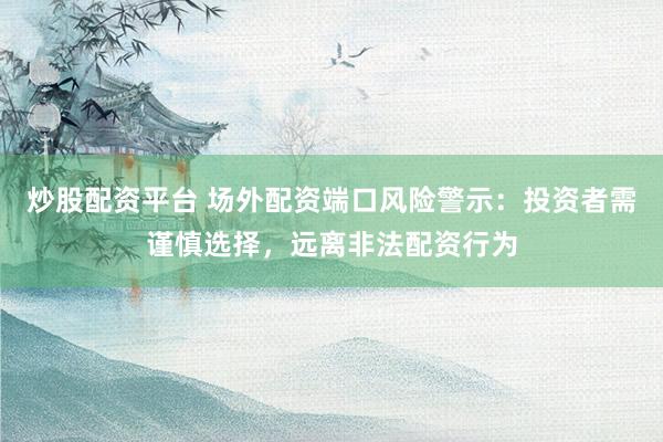 炒股配资平台 场外配资端口风险警示：投资者需谨慎选择，远离非法配资行为
