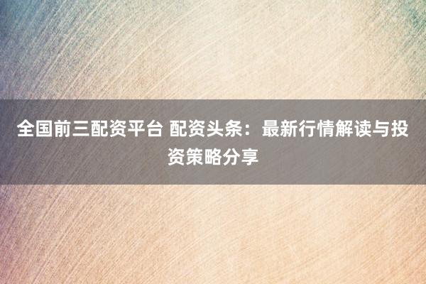 全国前三配资平台 配资头条：最新行情解读与投资策略分享