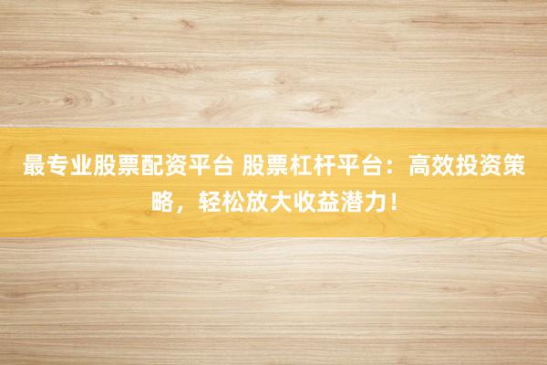 最专业股票配资平台 股票杠杆平台：高效投资策略，轻松放大收益潜力！