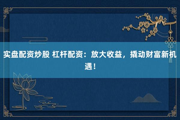 实盘配资炒股 杠杆配资：放大收益，撬动财富新机遇！