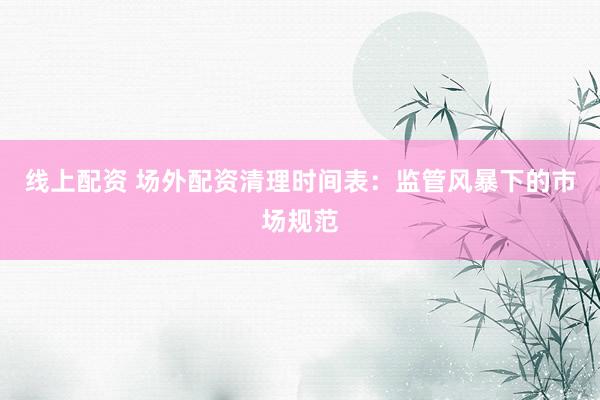 线上配资 场外配资清理时间表：监管风暴下的市场规范