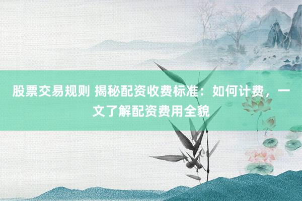 股票交易规则 揭秘配资收费标准：如何计费，一文了解配资费用全貌