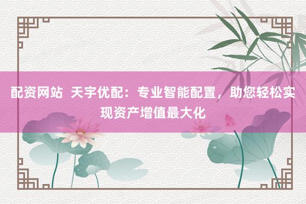 配资网站  天宇优配：专业智能配置，助您轻松实现资产增值最大化