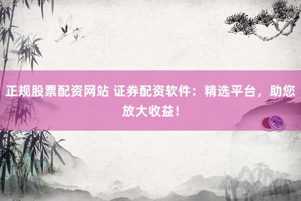 正规股票配资网站 证券配资软件：精选平台，助您放大收益！