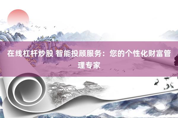 在线杠杆炒股 智能投顾服务：您的个性化财富管理专家