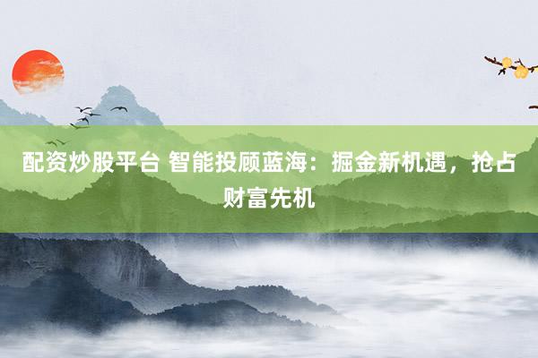 配资炒股平台 智能投顾蓝海：掘金新机遇，抢占财富先机