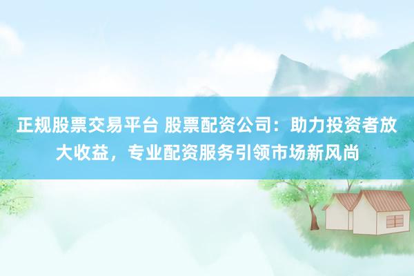 正规股票交易平台 股票配资公司：助力投资者放大收益，专业配资服务引领市场新风尚