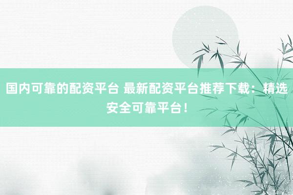 国内可靠的配资平台 最新配资平台推荐下载：精选安全可靠平台！
