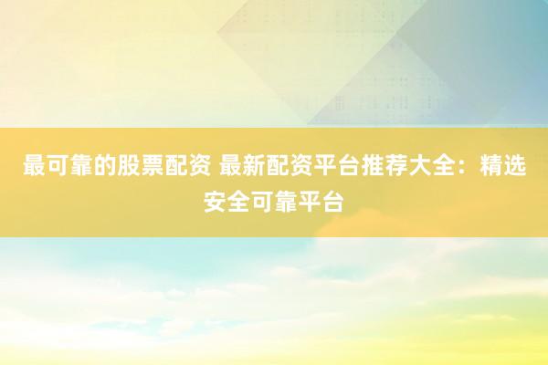 最可靠的股票配资 最新配资平台推荐大全：精选安全可靠平台