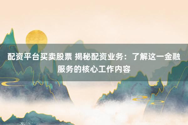 配资平台买卖股票 揭秘配资业务：了解这一金融服务的核心工作内容