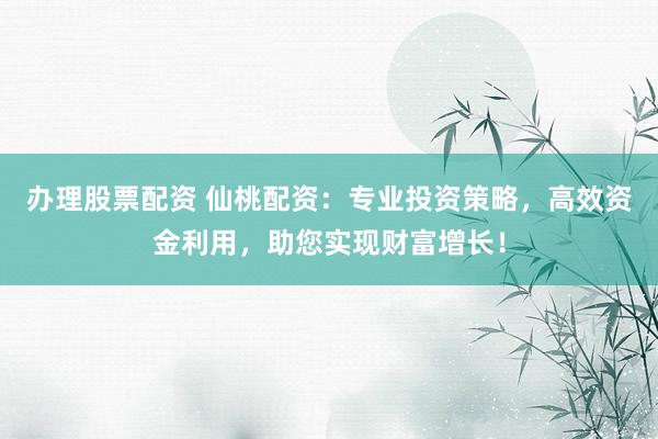 办理股票配资 仙桃配资：专业投资策略，高效资金利用，助您实现财富增长！
