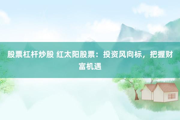 股票杠杆炒股 红太阳股票：投资风向标，把握财富机遇