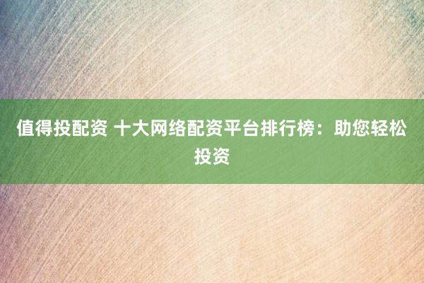 值得投配资 十大网络配资平台排行榜：助您轻松投资