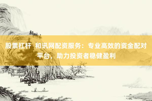 股票扛杆  和讯网配资服务：专业高效的资金配对平台，助力投资者稳健盈利