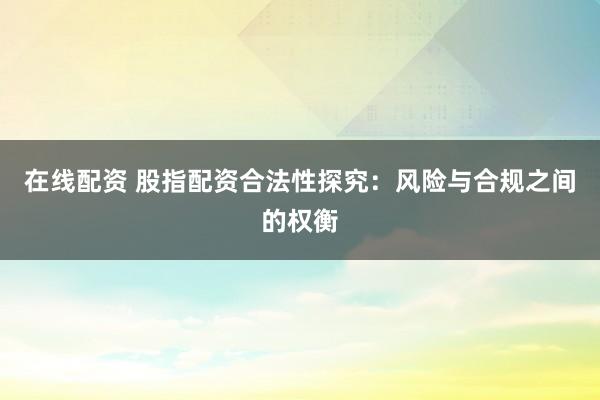 在线配资 股指配资合法性探究：风险与合规之间的权衡
