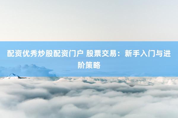 配资优秀炒股配资门户 股票交易：新手入门与进阶策略