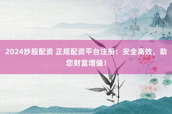 2024炒股配资 正规配资平台注册：安全高效，助您财富增值！