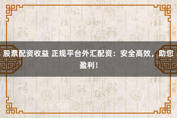 股票配资收益 正规平台外汇配资：安全高效，助您盈利！
