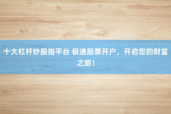十大杠杆炒股指平台 极速股票开户,开启您的财富之旅!