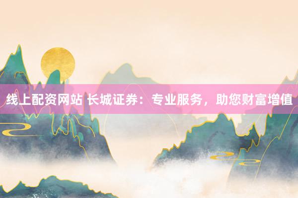 线上配资网站 长城证券:专业服务,助您财富增值