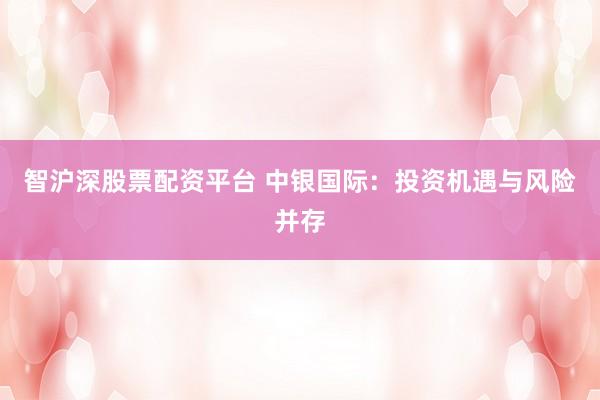 智沪深股票配资平台 中银国际:投资机遇与风险并存