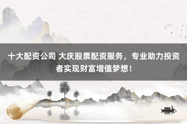 十大配资公司 大庆股票配资服务,专业助力投资者实现财富增值梦想!