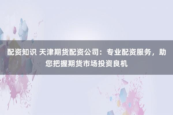 配资知识 天津期货配资公司:专业配资服务,助您把握期货市场投资良机