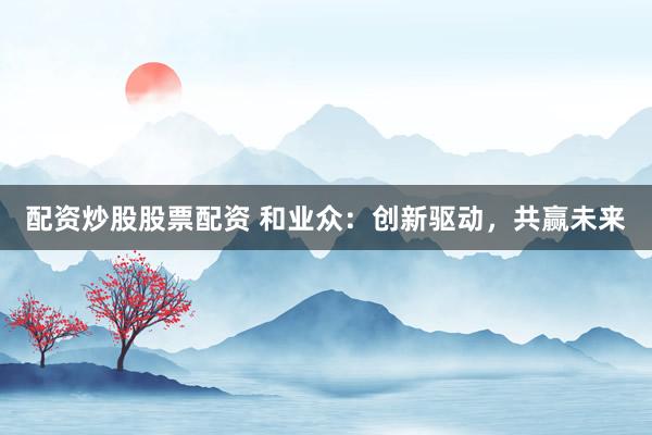 配资炒股股票配资 和业众:创新驱动,共赢未来