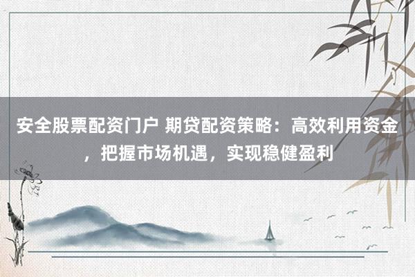 安全股票配资门户 期贷配资策略：高效利用资金，把握市场机遇，实现稳健盈利