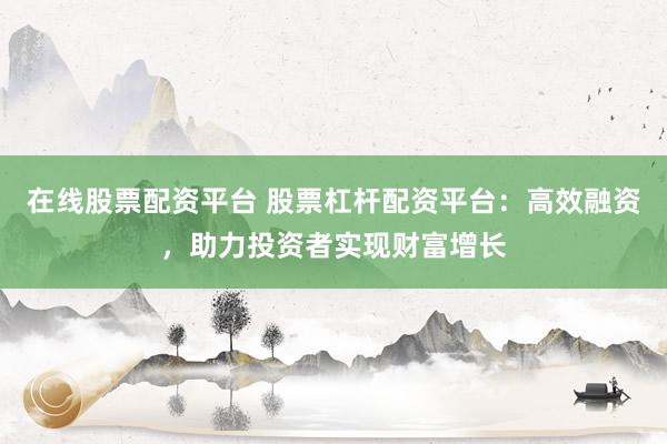 在线股票配资平台 股票杠杆配资平台:高效融资,助力投资者实现财富增长