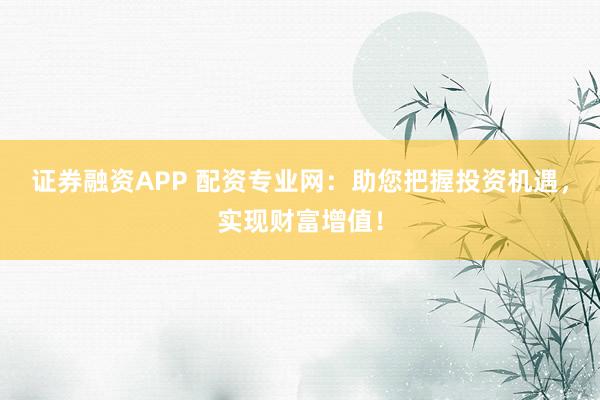 证券融资APP 配资专业网:助您把握投资机遇,实现财富增值!