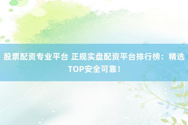 股票配资专业平台 正规实盘配资平台排行榜：精选TOP安全可靠！
