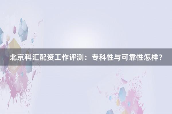 北京科汇配资工作评测：专科性与可靠性怎样？