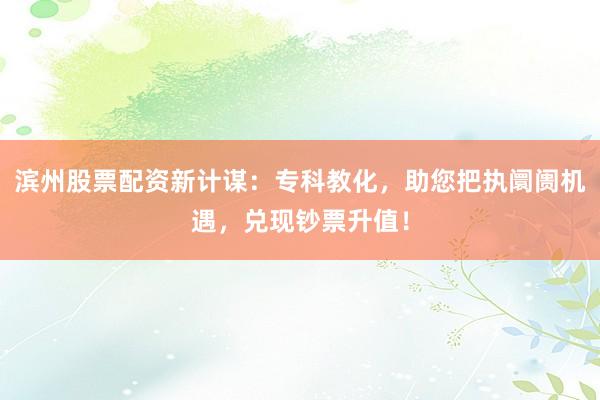 滨州股票配资新计谋:专科教化,助您把执阛阓机遇,兑现钞票升值!