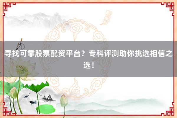 寻找可靠股票配资平台？专科评测助你挑选相信之选！