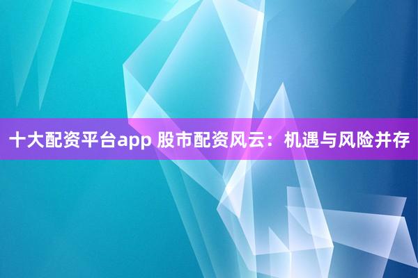 十大配资平台app 股市配资风云：机遇与风险并存