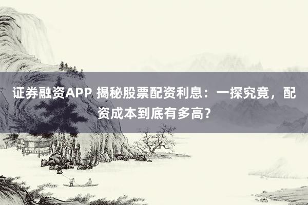 证券融资APP 揭秘股票配资利息：一探究竟，配资成本到底有多高？