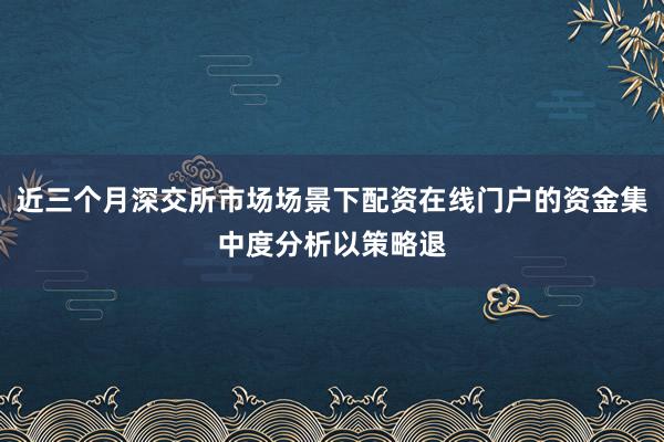近三个月深交所市场场景下配资在线门户的资金集中度分析以策略退