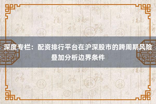 深度专栏:配资排行平台在沪深股市的跨周期风险叠加分析边界条件