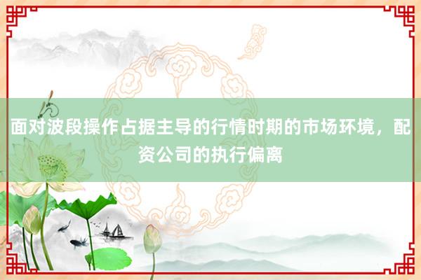 面对波段操作占据主导的行情时期的市场环境，配资公司的执行偏离