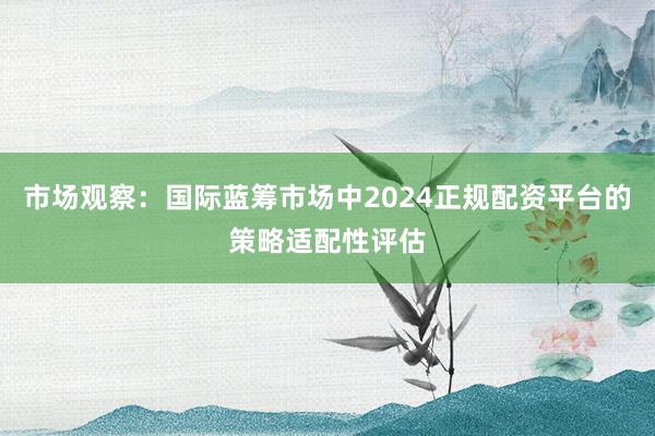 市场观察：国际蓝筹市场中2024正规配资平台的策略适配性评估