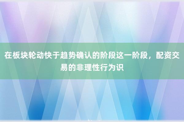 在板块轮动快于趋势确认的阶段这一阶段，配资交易的非理性行为识