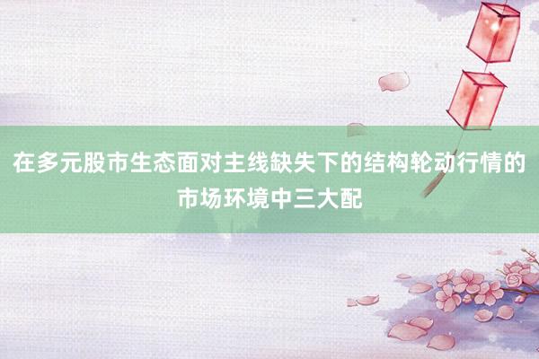 在多元股市生态面对主线缺失下的结构轮动行情的市场环境中三大配