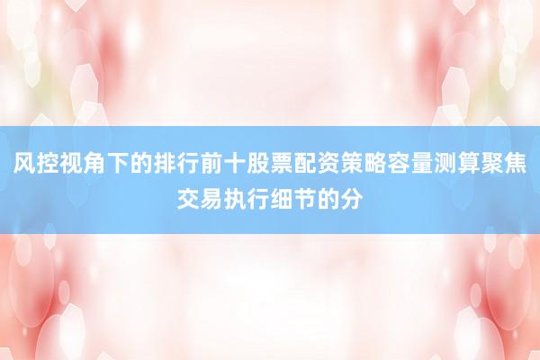 风控视角下的排行前十股票配资策略容量测算聚焦交易执行细节的分
