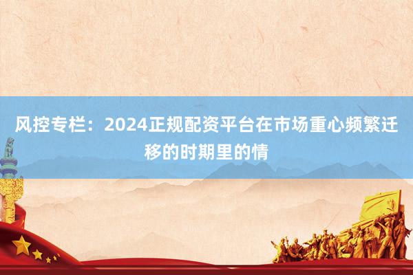 风控专栏：2024正规配资平台在市场重心频繁迁移的时期里的情