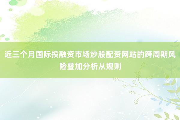 近三个月国际投融资市场炒股配资网站的跨周期风险叠加分析从规则