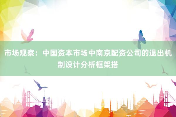 市场观察：中国资本市场中南京配资公司的退出机制设计分析框架搭